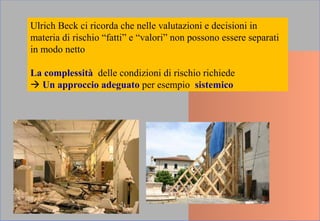 Ulrich Beck ci ricorda che nelle valutazioni e decisioni in
materia di rischio “fatti” e “valori” non possono essere separati
in modo netto
La complessità delle condizioni di rischio richiede
 Un approccio adeguato per esempio sistemico
 