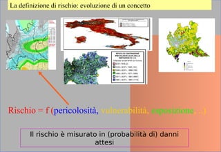 La definizione di rischio: evoluzione di un concetto
Rischio = f (pericolosità, vulnerabilità, esposizione, ..)
Il rischio è misurato in (probabilità di) danni
attesi
 