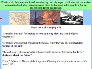 What should future research do? More history not only to get data for historic series but
also understand what responses were given to damages in the past to enhance
scenario modelling capabilities.
Scenario, a challenging title
“scenarios are a tool for helping us to take a long view in a world of great
uncertainty”
“scenarios are not about predicting the future, rather they are about perceiving
futures in the past”
“the end result [of a scenario] is not an accurate picture of tomorrow, but better
decisions about the future”
From P. Schwartz, The art of the long view. Planning for the future in an uncertain
world, 1991
 