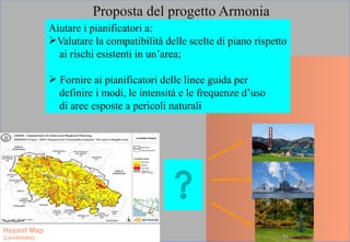 Proposta del progetto Armonia
Aiutare i pianificatori a:
Valutare la compatibilità delle scelte di piano rispetto
ai rischi esistenti in un’area;
 Fornire ai pianificatori delle linee guida per
definire i modi, le intensità e le frequenze d’uso
di aree esposte a pericoli naturali
Hazard Map
(Landslides)
 