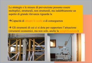 Le strategie e le misure di prevenzione possono essere
molteplici, strutturali, non strutturali, ma indubbiamente un
aspetto di grande rilevanza riguarda la
Capacità di attuare le scelte e di conseguenza
 Gli strumenti di cui ci si dota per supportare l’attuazione
(strumenti economici, ma non solo, anche la semplificazione)
 