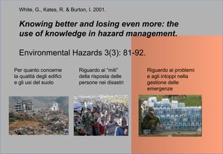White, G., Kates, R. & Burton, I. 2001.
Knowing better and losing even more: the
use of knowledge in hazard management.
Environmental Hazards 3(3): 81-92.
Per quanto concerne
la qualità degli edifici
e gli usi del suolo
Riguardo ai “miti”
della risposta delle
persone nei disastri
Riguardo ai problemi
e agli intoppi nella
gestione delle
emergenze
 