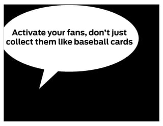 Activate your fans, don’t just
collect them like baseball cards
 