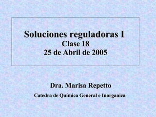 Soluciones reguladoras I  Clase 18 25 de Abril de 2005 Dra. Marisa Repetto Catedra de Qu í mica General e Inorganica   