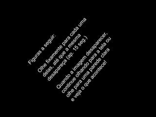 Figuras a seguir:Olhe fixamente para cada uma delas, até que a mesma desapareça (ap. 15 seg.)Quando a imagem desaparecer, continue olhando para a tela ou olhe para uma parede clara e veja o que acontece!