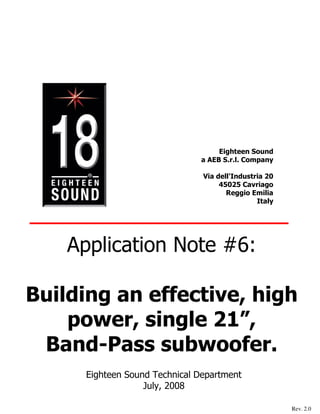 Eighteen Sound
                               a AEB S.r.l. Company

                                Via dell'Industria 20
                                     45025 Cavriago
                                       Reggio Emilia
                                                Italy




    Application Note #6:

Building an effective, high
    power, single 21”,
 Band-Pass subwoofer.
      Eighteen Sound Technical Department
                   July, 2008

                                                        Rev. 2.0
 