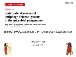 RESEARCH ARTICLE
◥
MICROBIOLOGY
Systematic discovery of
antiphage defense systems
in the microbial pangenome
Shany Doron,* Sarah Melamed,* Gal Ofir, Azita Leavitt, Anna Lopatina,
Mai Keren, Gil Amitai, Rotem Sorek†
The arms race between bacteria and phages led to the development of sophisticated
antiphage defense systems, including CRISPR-Cas and restriction-modification systems.
Evidence suggests that known and unknown defense systems are located in “defense islands”
in microbial genomes. Here, we comprehensively characterized the bacterial defensive arsenal
by examining gene families that are clustered next to known defense genes in prokaryotic
genomes. Candidate defense systems were systematically engineered and validated in model
bacteria for their antiphage activities. We report nine previously unknown antiphage
systems and one antiplasmid system that are widespread in microbes and strongly protect
against foreign invaders. These include systems that adopted components of the bacterial
flagella and condensin complexes. Our data also suggest a common, ancient ancestry
of innate immunity components shared between animals, plants, and bacteria.
B
acteria and archaea are frequently at-
tacked by viruses (phages) and as a result
have developed multiple, sophisticated lines
of active defense (1–3) that can collectively
be referred to as the prokaryotic “immune
system.” Antiphage defense strategies include
tion residing within such defense islands may
also participate in antiphage defense (15, 16).
Indeed, recent studies that focused on individ-
ual genes enriched next to known defense genes
resulted in the discovery of new systems that
protect bacteria against phages (7, 9, 17).
to be associated with known defe
(15), as well as 23 pfams that wer
in the same study as putatively d
did not pass our thresholds, altoget
a list of 335 candidate gene familie
From defense genes to defens
Antiphage defense systems are usua
of multiple genes that work in conce
defense—for example, cas1, cas2, c
cascade genes in type I CRISPR-Cas
and the R, M and S genes in type I
modification systems (3). Genes
within the same defense system ar
encoded on the same operon, and th
within the operon is highly conse
distantly related organisms sharing t
tem (3, 7, 9, 16, 19, 20). To investig
the defense-associated pfams belo
gene systems, we used each such pfa
chor around which we searched fo
associated genes (Fig. 1A). For this,
all the neighboring genes (10 gene
side) from all the genomes in which
the anchor pfam occurred and clu
genes based on sequence homolog
ods). We then searched for cassettes
ters that, together with the anchor
conserved order across multiple d
nomes, marking such cassettes a
multigene systems (see Methods)
The gene annotations in the resu
date systems were manually inspec
out likely false predictions. We found
the cases (129 of 335) represented
mobile genetic elements, such as
微生物パンゲノムにおける抗ファージ防御システムの系統的発見
2018.6.19
PMID: 29371424
M1 永田 祥平
© Jeﬀ Dahlsource: goddesses-and-gods.blogspot.com/2010/01/wadjet.html
 
