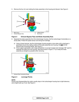 18SP635 Page 3 of 8
5. Remove the four (4) nuts holding the brake assembly to the housing and discard. See Figure 2.
1. Bolt (2 qty.) 3. V-Band Clamp
2. Exhaust Bypass Pipe 4. Nut (4 qty.)
Figure 2 Exhaust Bypass Pipe and Brake Assembly Nuts
6. Separate the brake assembly from the turbocharger housing. Set the turbocharger horizontally on a
sturdy table. Protect the speed sensor and wiring from damage.
a) Using a brass hammer, tap the turbocharger housing equally on two sides until a small gap is
generated around the mating surface of the brake assembly and housing. Do NOT hit the
exhaust pipe connecting flange. See Figure 3.
b) Once a gap is generated, use a large screwdriver or pry bar to apply even leverage 180° apart to
separate the brake from the housing. See bold arrows in Figure 3. Try to keep the brake
assembly as straight as possible when removing.
1. Exhaust Pipe Connecting Flange
Figure 3 Leverage Points
NOTE:
During most disassemblies the matrix usually stays in the turbocharger housing due to tight tolerance,
and a slight build up of rust. See Figure 4.
 