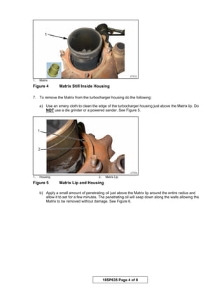 18SP635 Page 4 of 8
1. Matrix
Figure 4 Matrix Still Inside Housing
7. To remove the Matrix from the turbocharger housing do the following:
a) Use an emery cloth to clean the edge of the turbocharger housing just above the Matrix lip. Do
NOT use a die grinder or a powered sander. See Figure 5.
1. Housing 2. Matrix Lip
Figure 5 Matrix Lip and Housing
b) Apply a small amount of penetrating oil just above the Matrix lip around the entire radius and
allow it to set for a few minutes. The penetrating oil will seep down along the walls allowing the
Matrix to be removed without damage. See Figure 6.
 