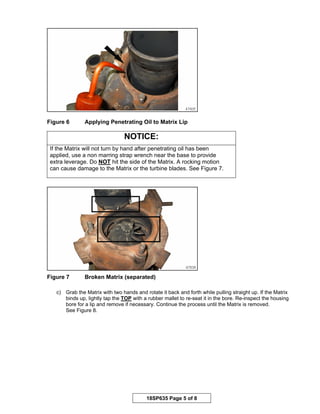 18SP635 Page 5 of 8
Figure 6 Applying Penetrating Oil to Matrix Lip
NOTICE:
If the Matrix will not turn by hand after penetrating oil has been
applied, use a non marring strap wrench near the base to provide
extra leverage. Do NOT hit the side of the Matrix. A rocking motion
can cause damage to the Matrix or the turbine blades. See Figure 7.
Figure 7 Broken Matrix (separated)
c) Grab the Matrix with two hands and rotate it back and forth while pulling straight up. If the Matrix
binds up, lightly tap the TOP with a rubber mallet to re-seat it in the bore. Re-inspect the housing
bore for a lip and remove if necessary. Continue the process until the Matrix is removed.
See Figure 8.
 