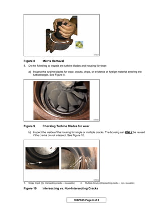 18SP635 Page 6 of 8
Figure 8 Matrix Removal
8. Do the following to inspect the turbine blades and housing for wear:
a) Inspect the turbine blades for wear, cracks, chips, or evidence of foreign material entering the
turbocharger. See Figure 9.
Figure 9 Checking Turbine Blades for wear
b) Inspect the inside of the housing for single or multiple cracks. The housing can ONLY be reused
if the cracks do not intersect. See Figure 10.
1. Single Crack (No intersecting cracks – reuseable) 2. Multiple Cracks (Intersecting cracks – non- reusable)
Figure 10 Intersecting vs. Non-Intersecting Cracks
 