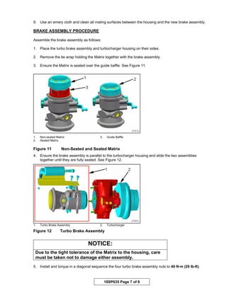 18SP635 Page 7 of 8
9. Use an emery cloth and clean all mating surfaces between the housing and the new brake assembly.
BRAKE ASSEMBLY PROCEDURE
Assemble the brake assembly as follows:
1. Place the turbo brake assembly and turbocharger housing on their sides.
2. Remove the tie wrap holding the Matrix together with the brake assembly.
3. Ensure the Matrix is seated over the guide baffle. See Figure 11.
1. Non-seated Matrix 3. Guide Baffle
2. Seated Matrix
Figure 11 Non-Seated and Seated Matrix
4. Ensure the brake assembly is parallel to the turbocharger housing and slide the two assemblies
together until they are fully seated. See Figure 12.
1. Turbo Brake Assembly 2. Turbocharger
Figure 12 Turbo Brake Assembly
NOTICE:
Due to the tight tolerance of the Matrix to the housing, care
must be taken not to damage either assembly.
5. Install and torque in a diagonal sequence the four turbo brake assembly nuts to 40 N·m (29 lb-ft).
 