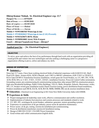 Dhiraj Kumar Nishad, Sr. Electrical Engineer exp. 13.7
Passport No -----------S5754459
Date of Issue --------03/05/2018
Date of expiry------02/05/2028
Place of Issue ------Dubai
Place of birth-------Saran
Mobile # +919931883365 WhatsApp & imo
Mobile # +971582828413 WhatsApp & imo (UAE) Presently
Mobile # +919431630471 BSNL Home
Mobile # +919905010002 Airtel, Wife if urgent
Email: - dhirajee7@gmail.com Skype: - dhirajee7
Applied post for: - {Sr. Electrical Engineer}
OBJECTIVE
To strive, grow and achieve the best of my performance through hard work with an organization providing all
round growth and venture into new technologies and also seeking a challenging career in a progressive
organization offering to prove, utilize and enhance my skills.
AREAS OF EXPERTISE
 Summary : -
Since last 13.7 years, I have been working electrical fields of industrial experience with GASCO UAE, Shell
Pearl GTL Qatar. Aramco KSA, SEWA Sharjah, such 11KV to 400 KV substations, (GIS 33 KV to 220 KV) 5
KVA Upto120 MVA Transformer Erection installation, switch gears & Circuit breaker, as, LV, MV, HV, VCB,
ACB, OCB, SF6, to 11 KV, 33 KV, 132 KV, 220 KV, installation Erection. Power & Control Cables termination,
Grounding system, pre-commissioning & commissioning testing done other project MEP & construction project,
high raise Residential buildings, Public Utility Buildings, VILLA, Malls, Hospitals, Schools, Showrooms, works,
MV, LV, breaker switch gear installation tested, Panels Erection testing, power distribution board installation,
breakers installation such MCB, ELCB, ACB, RCCB, MDB, SMDB, DB, test & erection installation done.
 Education: - Electrical in an Engineering in B.E from New Delhi University India with EIMSR.
 Experience & Skills
 Project management & leadership, team work, effective communication and conflict resolution.
 Implementation of industry best practices and systems processes and standards related to work.
 LV, MV, HV, switchgear & circuit breaker, substation, generator, motors grounding systems.
 Experience in construction oil & gas industry, power sector & operation maintenance.
 Power sector, oil & gas, testing, erection & installation pre-commissioning.
 Power & distribution transformer erection & Installation testing.
 Design of 400/220/132 KV 1316 MW Power Generation.
 Good written and verbal communication English skills.
 