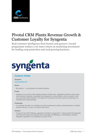 Pivotal CRM Plants Revenue Growth &
Customer Loyalty for Syngenta
Real customer intelligence from farmer and growers’ reward
programme realises a six times return on marketing investment
for leading crop protection and seed growing business.




   Customer Details
   Syngenta
   www.syngenta.com

   Sector

   •	 Bio-science — crop protection and seed production

   Profile
   •	 Syngenta	is	one	of	the	world’s	leading	providers	of	field	crops,	vegetables	and	flower	seeds;	seed	
      care	products;	herbicides,	insecticides	and	fungicides	for	crop	protection,	and	turf,	garden,	home	
      care	and	public	health	products.	The	majority	of	its	products	are	sold	to	farmers	and	growers	via	
      wholesale and retail specialists.

   Challenges
   •	 To	maximise	the	return	on	marketing	and	sales	investments	by	better	understanding	the	un-bulked	
      product	end-user,	on	micro,	as	well	as	macro	level.		

   Solution
   •	 Pivotal	5.9	from	CDC	Software,	upgraded	to	Pivotal	6	in	August	2011,	which	included	full	integration	
      with	Microsoft	Outlook	and	address	book	functionality	with	Blackberry.	Full	Blackberry	software	
      integration	expected	to	be	completed	by	summer	2012.	




CDC Software | The Customer-Driven Company™                                               CRM Case Study | 1
 