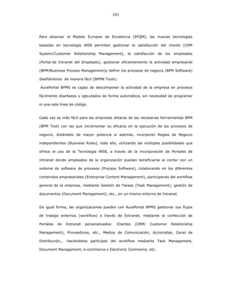 101
Para alcanzar el Modelo Europeo de Excelencia (EFQM), las nuevas tecnologías
basadas en tecnología WEB permiten gestionar la satisfacción del cliente (CRM
System/Customer Relationship Management), la satisfacción de los empleados
(Portal de Intranet del Empleado), gestionar eficientemente la actividad empresarial
(BPM/Business Process Management)y definir los procesos de negocio (BPM Software)
diseñándolos de manera fácil (BPMN Tools).
AuraPortal BPMS es capaz de descomponer la actividad de la empresa en procesos
fácilmente diseñados y ejecutados de forma automática, sin necesidad de programar
ni una sola línea de código.
Cada vez es más fácil para las empresas dotarse de las necesarias herramientas BPM
(BPM Tool) con las que incrementar su eficacia en la ejecución de los procesos de
negocio, dotándolo de mayor potencia si además, incorporan Reglas de Negocio
independientes (Business Rules), todo ello, utilizando las múltiples posibilidades que
ofrece el uso de la Tecnología WEB, a través de la incorporación de Portales de
Intranet donde empleados de la organización puedan beneficiarse al contar con un
sistema de software de procesos (Process Software), colaborando en los diferentes
contenidos empresariales (Enterprise Content Management), participando del workflow
general de la empresa, mediante Gestión de Tareas (Task Management), gestión de
documentos (Document Management), etc., en un mismo entorno de Intranet.
De igual forma, las organizaciones pueden con AuraPortal BPMS gestionar sus flujos
de trabajo externos (workflow) a través de Extranet, mediante la confección de
Portales de Extranet personalizados: Clientes (CRM/ Customer Relationship
Management), Proveedores, etc., Medios de Comunicación, Accionistas, Canal de
Distribución., haciéndolos partícipes del workflow mediante Task Management,
Document Management, e-commerce o Electronic Commerce, etc.
 