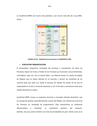 104
en AuraPortal BPMS son mucho más potentes y van mucho más allá de lo que BPEL
ofrece.
FIGURA III.30 – Modelización de procesos en AURAPORTAL BPM
• EJECUCION ORQUESTACION
El Orquestador (dispositivo encargado del arranque y orquestación de todos los
Procesos) regula los inicios y finales de los Procesos que funcionan concurrentemente,
controlados, cada uno, por su propio Motor. Los Motores tienen en cuenta las Reglas
de Negocio que se hayan definido en la empresa y activan los workflows de los
usuarios para que cada uno reciba el encargo de realizar las tareas de las que es
responsable en el sitio y momento oportunos y con el formato y formularios listos para
realizar fácilmente su labor.
AuraPortal BPMS incluye un programa exclusivo e innovador llamado Generatriz, que
se encarga de generar automáticamente a partir del Modelo, los motores de control de
los Procesos sin necesidad de programación. Esta característica es netamente
diferenciadora y constituye un importante atractivo del producto.
Además, hay que contar también con otras funcionalidades de gran interés como es la
 