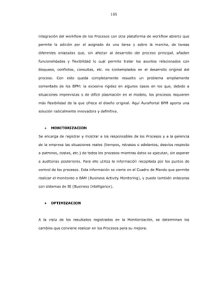 105
integración del workflow de los Procesos con otra plataforma de workflow abierto que
permite la adición por el asignado de una tarea y sobre la marcha, de tareas
diferentes enlazadas que, sin afectar al desarrollo del proceso principal, añaden
funcionalidades y flexibilidad lo cual permite tratar los asuntos relacionados con
bloqueos, conflictos, consultas, etc. no contemplados en el desarrollo original del
proceso. Con esto queda completamente resuelto un problema ampliamente
comentado de los BPM: la excesiva rigidez en algunos casos en los que, debido a
situaciones imprevistas o de difícil plasmación en el modelo, los procesos requieren
más flexibilidad de la que ofrece el diseño original. Aquí AuraPortal BPM aporta una
solución radicalmente innovadora y definitiva.
• MONITORIZACION
Se encarga de registrar y mostrar a los responsables de los Procesos y a la gerencia
de la empresa las situaciones reales (tiempos, retrasos o adelantos, desvíos respecto
a patrones, costes, etc.) de todos los procesos mientras éstos se ejecutan, sin esperar
a auditorias posteriores. Para ello utiliza la información recopilada por los puntos de
control de los procesos. Esta información se vierte en el Cuadro de Mando que permite
realizar el monitoreo o BAM (Business Activity Monitoring), y puede también enlazarse
con sistemas de BI (Business Intelligence).
• OPTIMIZACION
A la vista de los resultados registrados en la Monitorización, se determinan los
cambios que conviene realizar en los Procesos para su mejora.
 