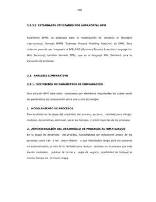 106
3.2.3.2 ESTANDARES UTILIZADOS POR AURAPORTAL BPM
AuraPortal BPMS ha adoptado para la modelización de procesos el Standard
internacional, llamado BPMN (Business Process Modeling Notation) de OMG. Esta
notación permite ser ‘mapeada’ a BPEL4WS (Business Process Execution Lenguaje for
Web Services), también llamado BPEL, que es el lenguaje XML Standard para la
ejecución de procesos.
3.3. ANALISIS COMPARATIVO
3.3.1. DEFINICION DE PARAMETROS DE COMPARACIÓN
Una solución BPM debe estar compuesta por elementos importantes los cuales serán
los parámetros de comparación entre una y otra tecnología.
1. MODELAMIENTO DE PROCESOS
Funcionalidad en la etapa del modelado del proceso, es decir, facilidad para dibujar,
modelar, documentar, estimular, sacar los tiempos y emitir reportes de los procesos
2. ADMINISTRACIÓN DEL DESARROLLO DE PROCESOS AUTOMATIZADOS
En la etapa de desarrollo del proceso, funcionalidad del repositorio propio de los
procesos como van a ser desarrollados y que habilidades tengo para los procesos
no automatizados, a más de la facilidad para realizar cambios en el proceso que esta
siendo modelado, publicar la forma y regla de negocio, posibilidad de trabajar al
mismo tiempo en el mismo mapa.
 