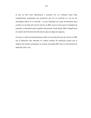121
lo que es fácil crear aplicaciones y procesos K2, sin embargo hacen falta
características importantes que permitirán que K2 se convierta en una de las
tecnologías lideres en el mercado. Ya que interactúa con otras herramientas para
cumplir con las fases del ciclo de vida de un BPM, recurre a Visio para el modelado de
procesos; a Sharepoint para la gestión documental; Visual Studio 2005, Infopath para
la creación de formularios Biz talk Server para las reglas de negocios.
El recurrir a otras herramientas para cumplir con las fases del ciclo de vida de un BPM
fue la diferencia más relevante en nuestro proceso de evaluación puesto que el
objetivo del estudio comparativo es evaluar tecnología BPM más no herramientas de
desarrollo como .net.
 
