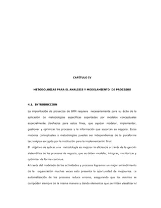 122
CAPÍTULO IV
METODOLOGIAS PARA EL ANALISIS Y MODELAMIENTO DE PROCESOS
4.1. INTRODUCCION
La implantación de proyectos de BPM requiere necesariamente para su éxito de la
aplicación de metodologías específicas soportadas por modelos conceptuales
especialmente diseñados para estos fines, que ayudan modelar, implementar,
gestionar y optimizar los procesos y la información que soportan su negocio. Estos
modelos conceptuales y metodologías pueden ser independientes de la plataforma
tecnológica escogida por la institución para la implementación final.
El objetivo de aplicar una metodología es mejorar la eficiencia a través de la gestión
sistemática de los procesos de negocio, que se deben modelar, integrar, monitorizar y
optimizar de forma continua.
A través del modelado de las actividades y procesos logramos un mejor entendimiento
de la organización muchas veces esto presenta la oportunidad de mejorarlos. La
automatización de los procesos reduce errores, asegurando que los mismos se
comporten siempre de la misma manera y dando elementos que permitan visualizar el
 