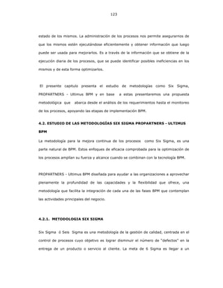123
estado de los mismos. La administración de los procesos nos permite asegurarnos de
que los mismos estén ejecutándose eficientemente y obtener información que luego
puede ser usada para mejorarlos. Es a través de la información que se obtiene de la
ejecución diaria de los procesos, que se puede identificar posibles ineficiencias en los
mismos y de esta forma optimizarlos.
El presente capitulo presenta el estudio de metodologías como Six Sigma,
PROPARTNERS - Ultimus BPM y en base a estas presentaremos una propuesta
metodológica que abarca desde el análisis de los requerimientos hasta el monitoreo
de los procesos, apoyando las etapas de implementación BPM.
4.2. ESTUDIO DE LAS METODOLOGÍAS SIX SIGMA PROPARTNERS - ULTIMUS
BPM
La metodología para la mejora continua de los procesos como Six Sigma, es una
parte natural de BPM. Estos enfoques de eficacia comprobada para la optimización de
los procesos amplían su fuerza y alcance cuando se combinan con la tecnología BPM.
PROPARTNERS - Ultimus BPM diseñada para ayudar a las organizaciones a aprovechar
plenamente la profundidad de las capacidades y la flexibilidad que ofrece, una
metodología que facilita la integración de cada una de las fases BPM que contemplan
las actividades principales del negocio.
4.2.1. METODOLOGIA SIX SIGMA
Six Sigma ó Seis Sigma es una metodología de la gestión de calidad, centrada en el
control de procesos cuyo objetivo es lograr disminuir el número de “defectos” en la
entrega de un producto o servicio al cliente. La meta de 6 Sigma es llegar a un
 