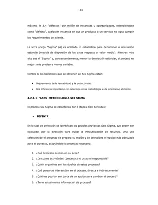 124
máximo de 3,4 “defectos” por millón de instancias u oportunidades, entendiéndose
como “defecto”, cualquier instancia en que un producto o un servicio no logra cumplir
los requerimientos del cliente.
La letra griega “Sigma” (σ) es utilizada en estadística para denominar la desviación
estándar (medida de dispersión de los datos respecto al valor medio). Mientras más
alto sea el “Sigma” y, consecuentemente, menor la desviación estándar, el proceso es
mejor, más preciso y menos variable.
Dentro de los beneficios que se obtienen del Six Sigma están:
• Mejoramiento de la rentabilidad y la productividad.
• Una diferencia importante con relación a otras metodología es la orientación al cliente.
4.2.1.1 FASES METODOLOGIA SIX SIGMA
El proceso Six Sigma se caracteriza por 5 etapas bien definidas:
• DEFINIR
En la fase de definición se identifican los posibles proyectos Seis Sigma, que deben ser
evaluados por la dirección para evitar la infrautilización de recursos. Una vez
seleccionado el proyecto se prepara su misión y se selecciona el equipo más adecuado
para el proyecto, asignándole la prioridad necesaria.
1. ¿Qué procesos existen en su área?
2. ¿De cuáles actividades (procesos) es usted el responsable?
3. ¿Quién o quiénes son los dueños de estos procesos?
4. ¿Qué personas interactúan en el proceso, directa e indirectamente?
5. ¿Quiénes podrían ser parte de un equipo para cambiar el proceso?
6. ¿Tiene actualmente información del proceso?
 