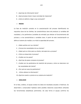 125
7. ¿Qué tipo de información tiene?
8. ¿Qué procesos tienen mayor prioridad de mejorarse?
9. ¿Cómo lo definió o llegó a esa conclusión?
• MEDIR
La fase de medición consiste en la caracterización del proceso identificando los
requisitos clave de los clientes, las características clave del producto (o variables del
resultado) y los parámetros (variables de entrada) que afectan al funcionamiento del
proceso y a las características o variables clave. A partir de esta caracterización se
define el sistema de medida y se mide la capacidad del proceso.
1. ¿Sabe quiénes son sus clientes?
2. ¿Conoce las necesidades de sus clientes?
3. ¿Sabe qué es critico para su cliente, derivado de su proceso?
4. ¿Cómo se desarrolla el proceso?
5. ¿Cuáles son los pasos?
6. ¿Qué tipo de pasos compone el proceso?
7. ¿Cuáles son los parámetros de medición del proceso y cómo se relacionan con
las necesidades del cliente?
8. ¿Por qué son esos los parámetros?
9. ¿Cómo obtiene la información?
10. ¿Qué tan exacto o preciso es su sistema de medición?
• ANALIZAR
En la fase, análisis, el equipo analiza los datos de resultados actuales e históricos. Se
desarrollan y comprueban hipótesis sobre posibles relaciones causa-efecto utilizando
las herramientas estadísticas pertinentes. De esta forma el equipo confirma los
 