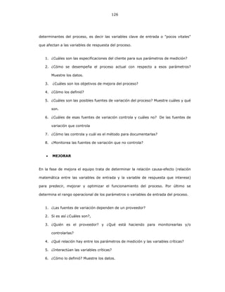 126
determinantes del proceso, es decir las variables clave de entrada o "pocos vitales"
que afectan a las variables de respuesta del proceso.
1. ¿Cuáles son las especificaciones del cliente para sus parámetros de medición?
2. ¿Cómo se desempeña el proceso actual con respecto a esos parámetros?
Muestre los datos.
3. ¿Cuáles son los objetivos de mejora del proceso?
4. ¿Cómo los definió?
5. ¿Cuáles son las posibles fuentes de variación del proceso? Muestre cuáles y qué
son.
6. ¿Cuáles de esas fuentes de variación controla y cuáles no? De las fuentes de
variación que controla
7. ¿Cómo las controla y cuál es el método para documentarlas?
8. ¿Monitorea las fuentes de variación que no controla?
• MEJORAR
En la fase de mejora el equipo trata de determinar la relación causa-efecto (relación
matemática entre las variables de entrada y la variable de respuesta que interese)
para predecir, mejorar y optimizar el funcionamiento del proceso. Por último se
determina el rango operacional de los parámetros o variables de entrada del proceso.
1. ¿Las fuentes de variación dependen de un proveedor?
2. Si es así ¿Cuáles son?,
3. ¿Quién es el proveedor? y ¿Qué está haciendo para monitorearlas y/o
controlarlas?
4. ¿Qué relación hay entre los parámetros de medición y las variables críticas?
5. ¿Interactúan las variables críticas?
6. ¿Cómo lo definió? Muestre los datos.
 