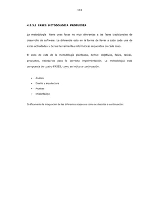 133
4.3.3.1 FASES METODOLOGÍA PROPUESTA
La metodología tiene unas fases no muy diferentes a las fases tradicionales de
desarrollo de software. La diferencia esta en la forma de llevar a cabo cada una de
estas actividades y de las herramientas informáticas requeridas en cada caso.
El ciclo de vida de la metodología planteada, define: objetivos, fases, tareas,
productos, necesarios para la correcta implementación. La metodología esta
compuesta de cuatro FASES, como se indica a continuación.
• Análisis
• Diseño y arquitectura
• Pruebas
• Implantación
Gráficamente la integración de las diferentes etapas es como se describe a continuación:
 