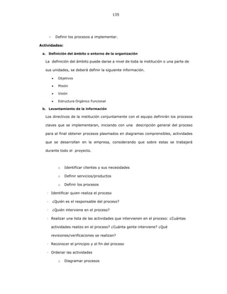 135
- Definir los procesos a implementar.
Actividades:
a. Definición del ámbito o entorno de la organización
La definición del ámbito puede darse a nivel de toda la institución o una parte de
sus unidades, se deberá definir la siguiente información.
• Objetivos
• Misión
• Visión
• Estructura Orgánico Funcional
b. Levantamiento de la información
Los directivos de la institución conjuntamente con el equipo definirán los procesos
claves que se implementaran, iniciando con una descripción general del proceso
para al final obtener procesos plasmados en diagramas comprensibles, actividades
que se desarrollan en la empresa, considerando que sobre estas se trabajará
durante todo el proyecto.
o Identificar clientes y sus necesidades
o Definir servicios/productos
o Definir los procesos
Identificar quien realiza el proceso
¿Quién es el responsable del proceso?
¿Quién interviene en el proceso?
Realizar una lista de las actividades que intervienen en el proceso: ¿Cuántas
actividades realizo en el proceso? ¿Cuánta gente interviene? ¿Qué
revisiones/verificaciones se realizan?
Reconocer el principio y el fin del proceso
Ordenar las actividades
o Diagramar procesos
 