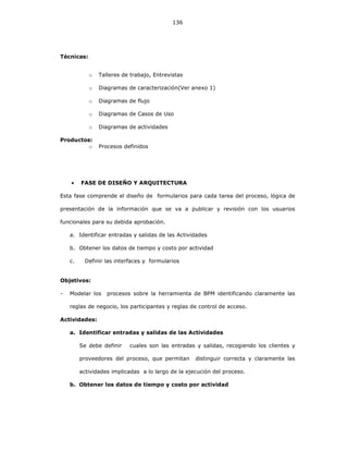 136
Técnicas:
o Talleres de trabajo, Entrevistas
o Diagramas de caracterización(Ver anexo 1)
o Diagramas de flujo
o Diagramas de Casos de Uso
o Diagramas de actividades
Productos:
o Procesos definidos
• FASE DE DISEÑO Y ARQUITECTURA
Esta fase comprende el diseño de formularios para cada tarea del proceso, lógica de
presentación de la información que se va a publicar y revisión con los usuarios
funcionales para su debida aprobación.
a. Identificar entradas y salidas de las Actividades
b. Obtener los datos de tiempo y costo por actividad
c. Definir las interfaces y formularios
Objetivos:
- Modelar los procesos sobre la herramienta de BPM identificando claramente las
reglas de negocio, los participantes y reglas de control de acceso.
Actividades:
a. Identificar entradas y salidas de las Actividades
Se debe definir cuales son las entradas y salidas, recogiendo los clientes y
proveedores del proceso, que permitan distinguir correcta y claramente las
actividades implicadas a lo largo de la ejecución del proceso.
b. Obtener los datos de tiempo y costo por actividad
 