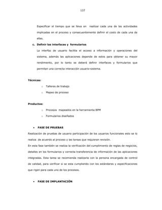 137
Especificar el tiempo que se lleva en realizar cada una de las actividades
implicadas en el proceso y consecuentemente definir el costo de cada una de
ellas.
c. Definir las interfaces y formularios
La interfaz de usuario facilita el acceso a información y operaciones del
sistema, además las aplicaciones depende de estos para obtener su mayor
rendimiento, por lo tanto se deberá definir interfaces y formularios que
permitan una correcta interacción usuario-sistema.
Técnicas:
o Talleres de trabajo
o Mapeo de proceso
Productos:
o Procesos mapeados en la herramienta BPM
o Formularios diseñados
• FASE DE PRUEBAS
Realización de pruebas de usuario participación de los usuarios funcionales esto se lo
realiza de acuerdo al proceso y las tareas que requieran revisión.
En esta fase también se realiza la verificación del cumplimiento de reglas de negocios,
detalles en los formularios y correcta transferencia de información de las aplicaciones
integradas. Esta tarea se recomienda realizarla con la persona encargada de control
de calidad, para verificar si se esta cumpliendo con los estándares y especificaciones
que rigen para cada uno de los procesos.
• FASE DE IMPLANTACIÓN
 