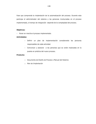 138
Fase que comprende la implantación de la automatización del proceso. Durante esta
participa el administrador del sistema y las personas involucradas en el proceso
implementado, el tiempo de integración depende de la complejidad del proceso.
Objetivos:
- Poner en marcha el proceso implementado
Actividades:
- Definir un plan de implementación considerando las personas
responsables de cada actividad.
- Comunicar y asesorar a las personas que se verán implicadas en la
puesta en práctica del nuevo proceso.
Producto:
o Documento de Diseño de Proceso o Manual del Sistema
o Plan de Implantación
 