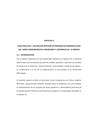 139
CAPITULO V
CASO PRACTICO, APLICACION GESTION DE PROCESOS DE NEGOCIOS PARA
LAS AREAS ADMINISTRATIVA FINANCIERA Y ACADEMICO DE LA ESPOCH
5.1. INTRODUCCION
Con el estudio comparativo de tecnologías BPM realizado en el Capitulo III, y habiendo
seleccionado una herramienta que permite modelar, gestionar y optimizar los procesos
de negocio de la institución, uniendo personas, conocimientos y sistemas de negocio ,
se complementa a la vez con la implementación de los procesos en la herramienta
BPM elegida.
El presente capitulo contiene la descripción de las componentes de Ultimus Adaptive
BPM Suite, requerimientos software, hardware para la instalación; así como también
la implementación de los procesos del áreas académico y administrativa financiera de
la Escuela Superior Politécnica de Chimborazo basados en la metodología planteada en
el Capitulo IV.
 