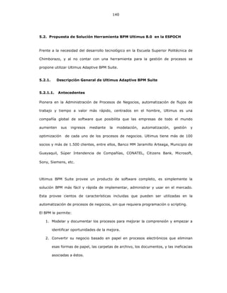 140
5.2. Propuesta de Solución Herramienta BPM Ultimus 8.0 en la ESPOCH
Frente a la necesidad del desarrollo tecnológico en la Escuela Superior Politécnica de
Chimborazo, y al no contar con una herramienta para la gestión de procesos se
propone utilizar Ultimus Adaptive BPM Suite.
5.2.1. Descripción General de Ultimus Adaptive BPM Suite
5.2.1.1. Antecedentes
Pionera en la Administración de Procesos de Negocios, automatización de flujos de
trabajo y tiempo a valor más rápido, centrados en el hombre, Ultimus es una
compañía global de software que posibilita que las empresas de todo el mundo
aumenten sus ingresos mediante la modelación, automatización, gestión y
optimización de cada uno de los procesos de negocios. Ultimus tiene más de 100
socios y más de 1.500 clientes, entre ellos, Banco MM Jaramillo Arteaga, Municipio de
Guayaquil, Súper Intendencia de Compañías, CONATEL, Citizens Bank, Microsoft,
Sony, Siemens, etc.
Ultimus BPM Suite provee un producto de software completo, es simplemente la
solución BPM más fácil y rápida de implementar, administrar y usar en el mercado.
Esta provee cientos de características incluidas que pueden ser utilizadas en la
automatización de procesos de negocios, sin que requiera programación o scripting.
El BPM le permite:
1. Modelar y documentar los procesos para mejorar la comprensión y empezar a
identificar oportunidades de la mejora.
2. Convertir su negocio basado en papel en procesos electrónicos que eliminan
esas formas de papel, las carpetas de archivo, los documentos, y las ineficacias
asociadas a éstos.
 