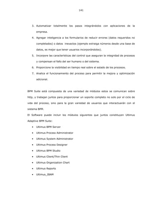 141
3. Automatizar totalmente los pasos integrándolos con aplicaciones de la
empresa.
4. Agregar inteligencia a los formularios de reducir errores (datos requeridos no
completados) o datos inexactos (ejemplo extraiga números desde una base de
datos, es mejor que tener usuarios incorporándolos).
5. Incorpore las características del control que aseguran la integridad de procesos
y compensan el fallo del ser humano o del sistema.
6. Proporcione la visibilidad en tiempo real sobre el estado de los procesos.
7. Analice el funcionamiento del proceso para permitir la mejora y optimización
adicional.
BPM Suite está compuesta de una variedad de módulos estos se comunican sobre
http, y trabajan juntos para proporcionar un soporte completo no solo por el ciclo de
vida del proceso, sino para la gran variedad de usuarios que interactuarán con el
sistema BPM.
El Software puede incluir los módulos siguientes que juntos constituyen Ultimus
Adaptive BPM Suite:
• Ultimus BPM Server
• Ultimus Process Administrator
• Ultimus System Administrator
• Ultimus Process Designer
• Ultimus BPM Studio
• Ultimus Client/Thin Client
• Ultimus Organization Chart
• Ultimus Reports
• Ultimus_IBAM
 