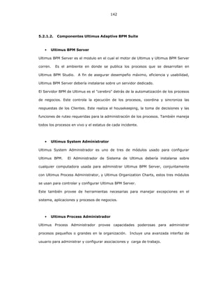 142
5.2.1.2. Componentes Ultimus Adaptive BPM Suite
• Ultimus BPM Server
Ultimus BPM Server es el modulo en el cual el motor de Ultimus y Ultimus BPM Server
corren. Es el ambiente en donde se publica los procesos que se desarrollan en
Ultimus BPM Studio. A fin de asegurar desempeño máximo, eficiencia y usabilidad,
Ultimus BPM Server debería instalarse sobre un servidor dedicado.
El Servidor BPM de Ultimus es el "cerebro" detrás de la automatización de los procesos
de negocios. Este controla la ejecución de los procesos, coordina y sincroniza las
respuestas de los Clientes. Este realiza el housekeeping, la toma de decisiones y las
funciones de ruteo requeridas para la administración de los procesos. También maneja
todos los procesos en vivo y el estatus de cada incidente.
• Ultimus System Administrator
Ultimus System Administrador es uno de tres de módulos usado para configurar
Ultimus BPM. El Administrador de Sistema de Ultimus debería instalarse sobre
cualquier computadora usada para administrar Ultimus BPM Server, conjuntamente
con Ultimus Process Administrator, y Ultimus Organization Charts, estos tres módulos
se usan para controlar y configurar Ultimus BPM Server.
Este también provee de herramientas necesarias para manejar excepciones en el
sistema, aplicaciones y procesos de negocios.
• Ultimus Process Administrador
Ultimus Process Administrador provee capacidades poderosas para administrar
procesos pequeños o grandes en la organización. Incluye una avanzada interfaz de
usuario para administrar y configurar asociaciones y carga de trabajo.
 