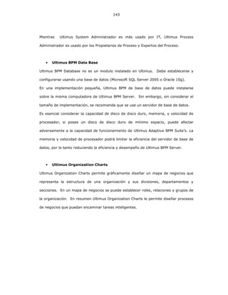 143
Mientras Ultimus System Administrador es más usado por IT, Ultimus Process
Administrador es usado por los Propietarios de Proceso y Expertos del Proceso.
• Ultimus BPM Data Base
Ultimus BPM Database no es un modulo instalado en Ultimus. Debe establecerse y
configurarse usando una base de datos (Microsoft SQL Server 2005 o Oracle 10g).
En una implementación pequeña, Ultimus BPM de base de datos puede instalarse
sobre la misma computadora de Ultimus BPM Server. Sin embargo, sin considerar el
tamaño de implementación, se recomienda que se use un servidor de base de datos.
Es esencial considerar la capacidad de disco de disco duro, memoria, y velocidad de
procesador, si posee un disco de disco duro de mínimo espacio, puede afectar
adversamente a la capacidad de funcionamiento de Ultimus Adaptive BPM Suite’s. La
memoria y velocidad de procesador podrá limitar la eficiencia del servidor de base de
datos, por lo tanto reduciendo la eficiencia y desempeño de Ultimus BPM Server.
• Ultimus Organization Charts
Ultimus Organization Charts permite gráficamente diseñar un mapa de negocios que
representa la estructura de una organización y sus divisiones, departamentos y
secciones. En un mapa de negocios se puede establecer roles, relaciones y grupos de
la organización. En resumen Ultimus Organization Charts le permite diseñar procesos
de negocios que puedan encaminar tareas inteligentes.
 
