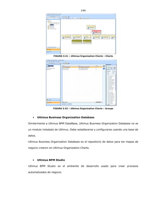 144
FIGURA V.41 – Ultimus Organization Charts – Charts
FIGURA V.42 – Ultimus Organization Charts – Groups
• Ultimus Business Organization Database
Similarmente a Ultimus BPM DataBase, Ultimus Business Organization Database no es
un modulo instalado de Ultimus. Debe establecerse y configurarse usando una base de
datos.
Ultimus Business Organization Database es el repositorio de datos para los mapas de
negocio crearon en Ultimus Organization Charts.
• Ultimus BPM Studio
Ultimus BPM Studio es el ambiente de desarrollo usado para crear procesos
automatizados de negocio.
 