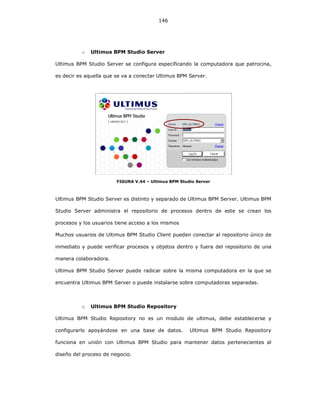 146
o Ultimus BPM Studio Server
Ultimus BPM Studio Server se configura especificando la computadora que patrocina,
es decir es aquella que se va a conectar Ultimus BPM Server.
FIGURA V.44 – Ultimus BPM Studio Server
Ultimus BPM Studio Server es distinto y separado de Ultimus BPM Server. Ultimus BPM
Studio Server administra el repositorio de procesos dentro de este se crean los
procesos y los usuarios tiene acceso a los mismos
Muchos usuarios de Ultimus BPM Studio Client pueden conectar al repositorio único de
inmediato y puede verificar procesos y objetos dentro y fuera del repositorio de una
manera colaboradora.
Ultimus BPM Studio Server puede radicar sobre la misma computadora en la que se
encuentra Ultimus BPM Server o puede instalarse sobre computadoras separadas.
o Ultimus BPM Studio Repository
Ultimus BPM Studio Repository no es un modulo de ultimus, debe establecerse y
configurarlo apoyándose en una base de datos. Ultimus BPM Studio Repository
funciona en unión con Ultimus BPM Studio para mantener datos pertenecientes al
diseño del proceso de negocio.
 