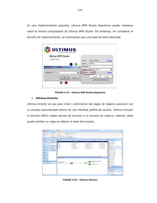 147
En una implementación pequeña, Ultimus BPM Studio Repository puede instalarse
sobre la misma computadora de Ultimus BPM Studio. Sin embargo, sin considerar el
tamaño de implementación, se recomienda usar una base de datos dedicada.
FIGURA V.45 – Ultimus BPM Studio Repository
• Ultimus Director
Ultimus Director se usa para crear y administrar las reglas de negocio asociaron con
un proceso automatizado dentro de una interfase gráfica de usuario. Ultimus Director
le permite definir reglas activas de acuerdo a su proceso de negocio, además usted
puede cambiar su regla sin afectar el resto del proceso.
FIGURA V.46 – Ultimus Director
 
