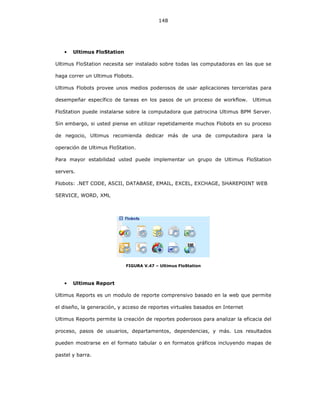 148
• Ultimus FloStation
Ultimus FloStation necesita ser instalado sobre todas las computadoras en las que se
haga correr un Ultimus Flobots.
Ultimus Flobots provee unos medios poderosos de usar aplicaciones terceristas para
desempeñar específico de tareas en los pasos de un proceso de workflow. Ultimus
FloStation puede instalarse sobre la computadora que patrocina Ultimus BPM Server.
Sin embargo, si usted piense en utilizar repetidamente muchos Flobots en su proceso
de negocio, Ultimus recomienda dedicar más de una de computadora para la
operación de Ultimus FloStation.
Para mayor estabilidad usted puede implementar un grupo de Ultimus FloStation
servers.
Flobots: .NET CODE, ASCII, DATABASE, EMAIL, EXCEL, EXCHAGE, SHAREPOINT WEB
SERVICE, WORD, XML
FIGURA V.47 – Ultimus FloStation
• Ultimus Report
Ultimus Reports es un modulo de reporte comprensivo basado en la web que permite
el diseño, la generación, y acceso de reportes virtuales basados en Internet
Ultimus Reports permite la creación de reportes poderosos para analizar la eficacia del
proceso, pasos de usuarios, departamentos, dependencias, y más. Los resultados
pueden mostrarse en el formato tabular o en formatos gráficos incluyendo mapas de
pastel y barra.
 