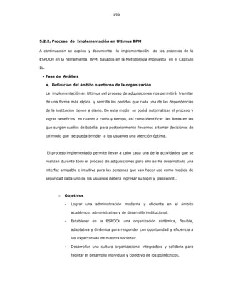 159
5.2.2. Proceso de Implementación en Ultimus BPM
A continuación se explica y documenta la implementación de los procesos de la
ESPOCH en la herramienta BPM, basados en la Metodología Propuesta en el Capitulo
IV.
• Fase de Análisis
a. Definición del ámbito o entorno de la organización
La implementación en Ultimus del proceso de adquisiciones nos permitirá tramitar
de una forma más rápida y sencilla los pedidos que cada una de las dependencias
de la institución tienen a diario. De este modo se podrá automatizar el proceso y
lograr beneficios en cuanto a costo y tiempo, así como identificar las áreas en las
que surgen cuellos de botella para posteriormente llevarnos a tomar decisiones de
tal modo que se pueda brindar a los usuarios una atención óptima.
El proceso implementado permite llevar a cabo cada una de la actividades que se
realizan durante todo el proceso de adquisiciones para ello se ha desarrollado una
interfaz amigable e intuitiva para las personas que van hacer uso como medida de
seguridad cada uno de los usuarios deberá ingresar su login y password..
o Objetivos
- Lograr una administración moderna y eficiente en el ámbito
académico, administrativo y de desarrollo institucional.
- Establecer en la ESPOCH una organización sistémica, flexible,
adaptativa y dinámica para responder con oportunidad y eficiencia a
las expectativas de nuestra sociedad.
- Desarrollar una cultura organizacional integradora y solidaria para
facilitar el desarrollo individual y colectivo de los politécnicos.
 