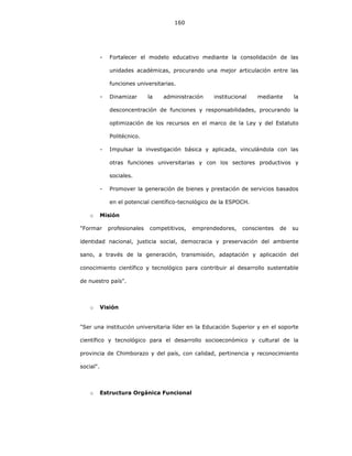 160
- Fortalecer el modelo educativo mediante la consolidación de las
unidades académicas, procurando una mejor articulación entre las
funciones universitarias.
- Dinamizar la administración institucional mediante la
desconcentración de funciones y responsabilidades, procurando la
optimización de los recursos en el marco de la Ley y del Estatuto
Politécnico.
- Impulsar la investigación básica y aplicada, vinculándola con las
otras funciones universitarias y con los sectores productivos y
sociales.
- Promover la generación de bienes y prestación de servicios basados
en el potencial científico-tecnológico de la ESPOCH.
o Misión
"Formar profesionales competitivos, emprendedores, conscientes de su
identidad nacional, justicia social, democracia y preservación del ambiente
sano, a través de la generación, transmisión, adaptación y aplicación del
conocimiento científico y tecnológico para contribuir al desarrollo sustentable
de nuestro país".
o Visión
"Ser una institución universitaria líder en la Educación Superior y en el soporte
científico y tecnológico para el desarrollo socioeconómico y cultural de la
provincia de Chimborazo y del país, con calidad, pertinencia y reconocimiento
social".
o Estructura Orgánica Funcional
 
