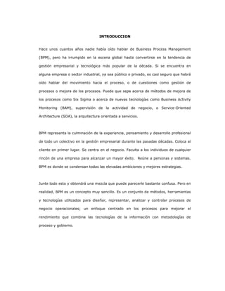18
INTRODUCCION
Hace unos cuantos años nadie había oído hablar de Business Process Management
(BPM), pero ha irrumpido en la escena global hasta convertirse en la tendencia de
gestión empresarial y tecnológica más popular de la década. Si se encuentra en
alguna empresa o sector industrial, ya sea público o privado, es casi seguro que habrá
oído hablar del movimiento hacia el proceso, o de cuestiones como gestión de
procesos o mejora de los procesos. Puede que sepa acerca de métodos de mejora de
los procesos como Six Sigma o acerca de nuevas tecnologías como Business Activity
Monitoring (BAM), supervisión de la actividad de negocio, o Service-Oriented
Architecture (SOA), la arquitectura orientada a servicios.
BPM representa la culminación de la experiencia, pensamiento y desarrollo profesional
de todo un colectivo en la gestión empresarial durante las pasadas décadas. Coloca al
cliente en primer lugar. Se centra en el negocio. Faculta a los individuos de cualquier
rincón de una empresa para alcanzar un mayor éxito. Reúne a personas y sistemas.
BPM es donde se condensan todas las elevadas ambiciones y mejores estrategias.
Junte todo esto y obtendrá una mezcla que puede parecerle bastante confusa. Pero en
realidad, BPM es un concepto muy sencillo. Es un conjunto de métodos, herramientas
y tecnologías utilizados para diseñar, representar, analizar y controlar procesos de
negocio operacionales; un enfoque centrado en los procesos para mejorar el
rendimiento que combina las tecnologías de la información con metodologías de
proceso y gobierno.
 