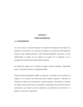 19
CAPITULO I
MARCO REFERENCIAL
1.1. ANTECEDENTES
En la era actual, es necesario disponer de soluciones tecnológicas que integren los
sistemas de información y los procesos de negocio en las relaciones B2B (Empresa-
Empresa), B2C (Empresa-Cliente) y B2E (Empresa-Empleado). Asimismo, se hace
indispensable el análisis de los procesos de negocio de la institución, con el
consiguiente incremento de productividad y eficiencia.
Un proceso de negocio es un conjunto de reglas y tareas integradas, relacionadas
entre sí, enfocadas a obtener un resultado definido.
Business Process Management (BPM) la traducción es (Gestión de los procesos de
negocio) es un conjunto de herramientas para modelar, gestionar y optimizar los
procesos de negocio de la organización, uniendo personas, conocimientos y sistemas
de negocio. Esta solución ofrece una detallada y actualizada vista panorámica sobre la
organización, que mejora la toma de decisiones, la planificación del escenario y la
gestión en curso de la organización.
 