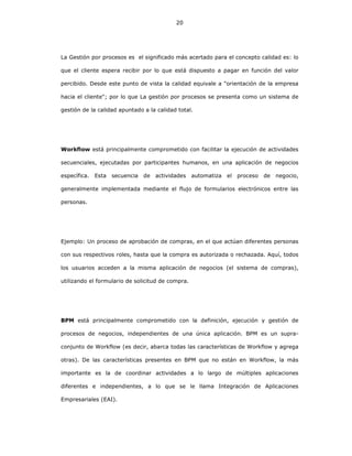 20
La Gestión por procesos es el significado más acertado para el concepto calidad es: lo
que el cliente espera recibir por lo que está dispuesto a pagar en función del valor
percibido. Desde este punto de vista la calidad equivale a "orientación de la empresa
hacia el cliente"; por lo que La gestión por procesos se presenta como un sistema de
gestión de la calidad apuntado a la calidad total.
Workflow está principalmente comprometido con facilitar la ejecución de actividades
secuenciales, ejecutadas por participantes humanos, en una aplicación de negocios
específica. Esta secuencia de actividades automatiza el proceso de negocio,
generalmente implementada mediante el flujo de formularios electrónicos entre las
personas.
Ejemplo: Un proceso de aprobación de compras, en el que actúan diferentes personas
con sus respectivos roles, hasta que la compra es autorizada o rechazada. Aquí, todos
los usuarios acceden a la misma aplicación de negocios (el sistema de compras),
utilizando el formulario de solicitud de compra.
BPM está principalmente comprometido con la definición, ejecución y gestión de
procesos de negocios, independientes de una única aplicación. BPM es un supra-
conjunto de Workflow (es decir, abarca todas las características de Workflow y agrega
otras). De las características presentes en BPM que no están en Workflow, la más
importante es la de coordinar actividades a lo largo de múltiples aplicaciones
diferentes e independientes, a lo que se le llama Integración de Aplicaciones
Empresariales (EAI).
 