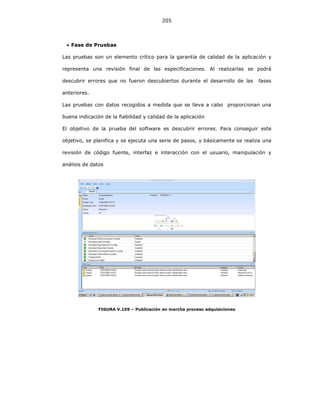 205
• Fase de Pruebas
Las pruebas son un elemento crítico para la garantía de calidad de la aplicación y
representa una revisión final de las especificaciones. Al realizarlas se podrá
descubrir errores que no fueron descubiertos durante el desarrollo de las fases
anteriores.
Las pruebas con datos recogidos a medida que se lleva a cabo proporcionan una
buena indicación de la fiabilidad y calidad de la aplicación
El objetivo de la prueba del software es descubrir errores. Para conseguir este
objetivo, se planifica y se ejecuta una serie de pasos, y básicamente se realiza una
revisión de código fuente, interfaz e interacción con el usuario, manipulación y
análisis de datos
FIGURA V.109 – Publicación en marcha proceso adquisiciones
 