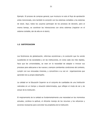 21
Ejemplo: El proceso de compras general, que involucra no solo el flujo de aprobación
antes mencionado, sino también la conexión con los sistemas contables y los sistemas
de stock. Aquí, todos los usuarios participan de los procesos de decisión, pero al
mismo tiempo, se coordinan las interacciones con otros sistemas (registrar en el
sistema contable, dar de alta en el stock).
1.2 JUSTIFICACION
Los fenómenos de globalización, reformas económicas y la evolución que ha venido
sucediendo en las sociedades y en las instituciones, en ciclos cada vez más rápidos,
hace que las universidades, se vean en la necesidad de adaptar e innovar sus
procesos para adecuarse a las nuevas y siempre cambiantes condiciones del contexto,
cumplir con sus renovadas misiones, y convertirse a su vez en organizaciones que
aprenden de su propio desempeño.
La calidad en la Educación Superior es el conjunto de cualidades de una Institución
valoradas en un tiempo y situación determinados, que reflejan el modo de ser y de
actuar de la institución.
El mejoramiento de la calidad es fundamentalmente una necesidad en los momentos
actuales; conlleva la aptitud, el eficiente manejo de los recursos y los esfuerzos y
acciones necesarias para concretar los propósitos de la institución.
 