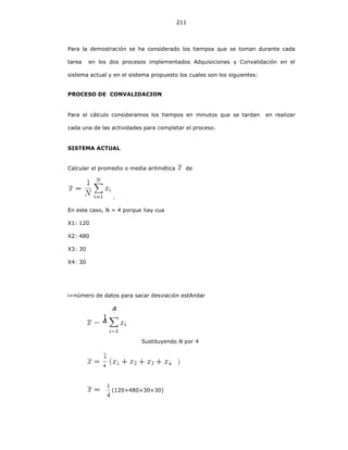 211
Para la demostración se ha considerado los tiempos que se toman durante cada
tarea en los dos procesos implementados Adquisiciones y Convalidación en el
sistema actual y en el sistema propuesto los cuales son los siguientes:
PROCESO DE CONVALIDACION
Para el cálculo consideramos los tiempos en minutos que se tardan en realizar
cada una de las actividades para completar el proceso.
SISTEMA ACTUAL
Calcular el promedio o media aritmética de
.
En este caso, N = 4 porque hay cuatro datos:
X1: 120
X2: 480
X3: 30
X4: 30
i=número de datos para sacar desviación estAndar
Sustituyendo N por 4
4
1
(120+480+30+30)
4
4
 